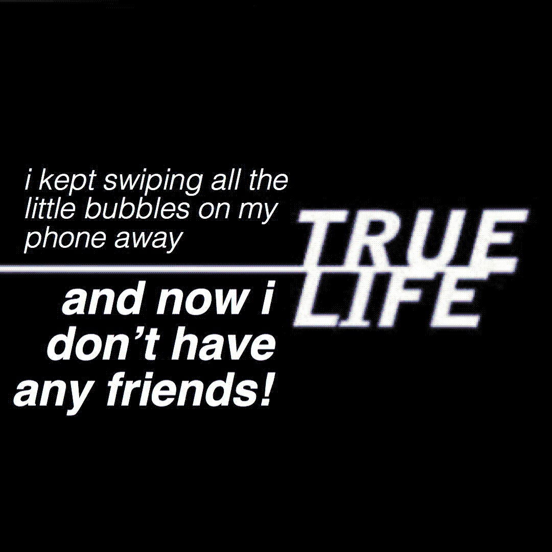 true life: i kept swiping all the little bubbles on my phone away and now i don’t have any friends!