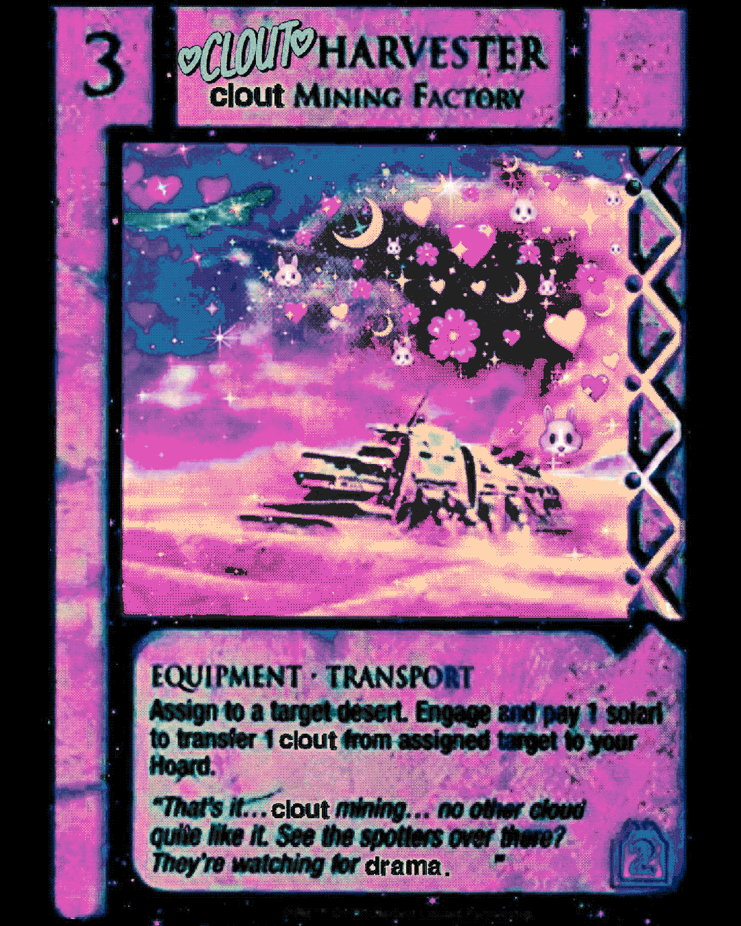 clout harvester * clout mining factory * EQUIPMENT * TRANSPORT * Assign to a target desert. Engage and pay 1 solari to transfer 1 clout from assigned target to your Hoard. "That's it….. clout mining.... no other cloud quite like it. See the spotters over there? They're watching for drama.”