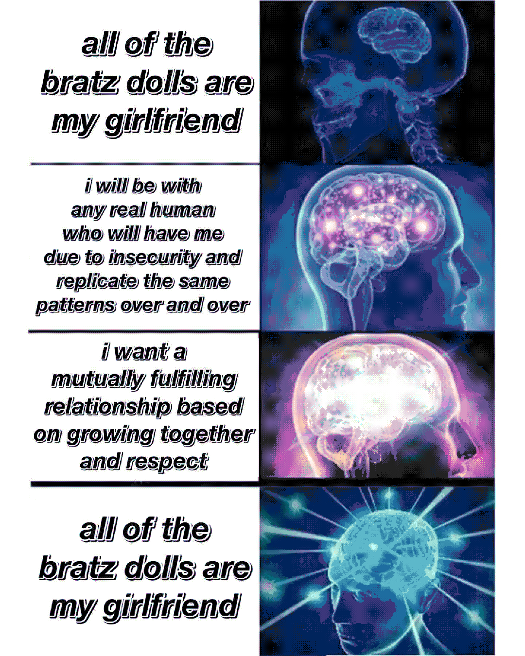 all of the bratz dolls are my girlfriend / i will be with any real human who will have me due to insecurity and replicate the same patterns over and over / i want a mutually fulfilling relationship based on growing together and respect / all of the bratz dolls are my girlfriend