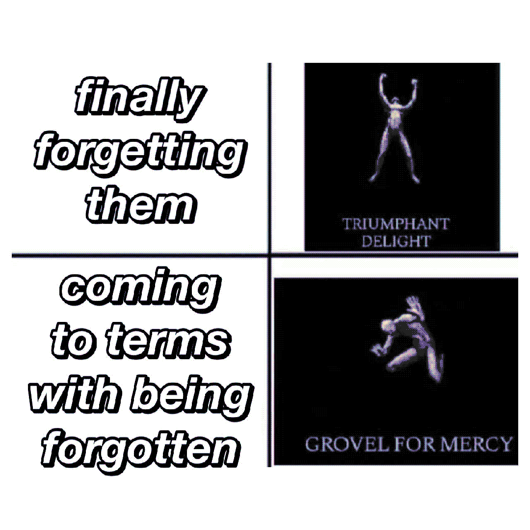 finally forgetting them / coming to terms with being forgotten / triumphant delight / grovel for mercy