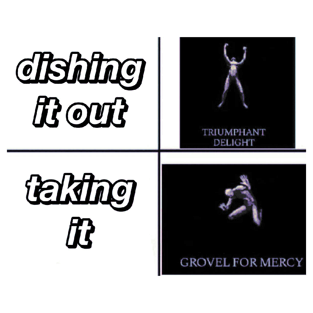 dishing it out / taking it / triumphant delight / grovel for mercy