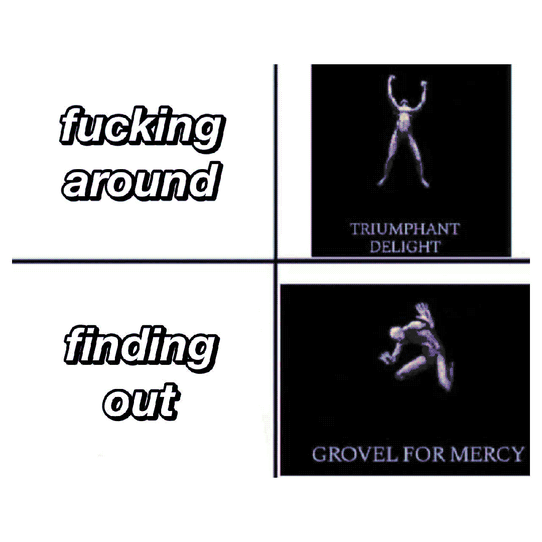 fucking around / finding out / triumphant delight / grovel for mercy