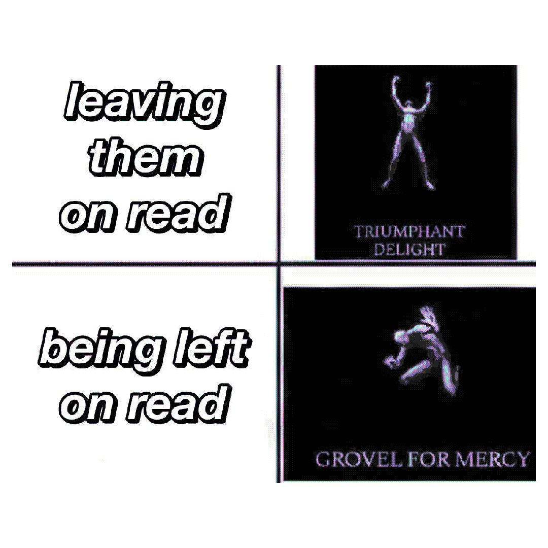 leaving them on read / being left on read / triumphant delight / grovel for mercy