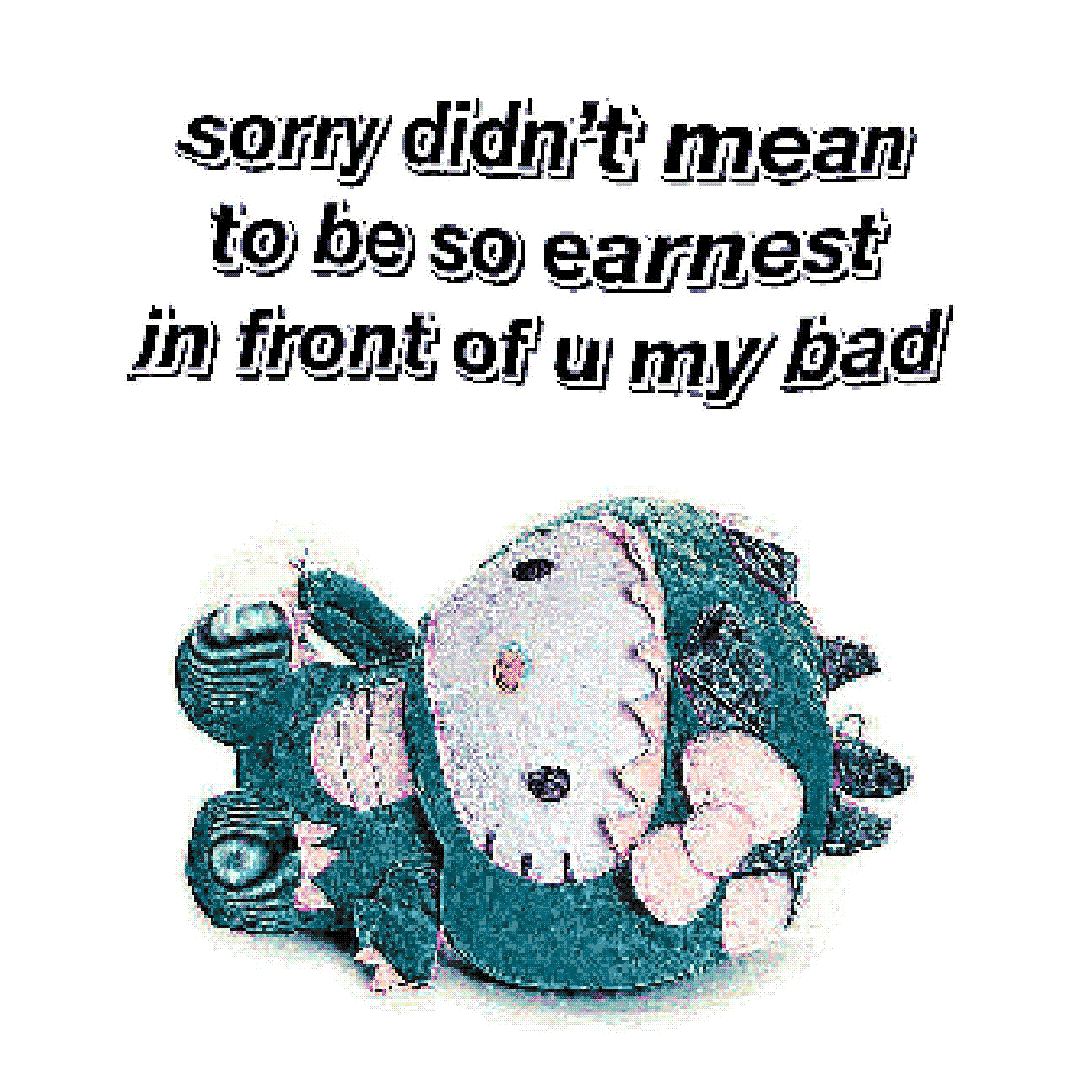 sorry didn’t mean to be so earnest in front of u my bad